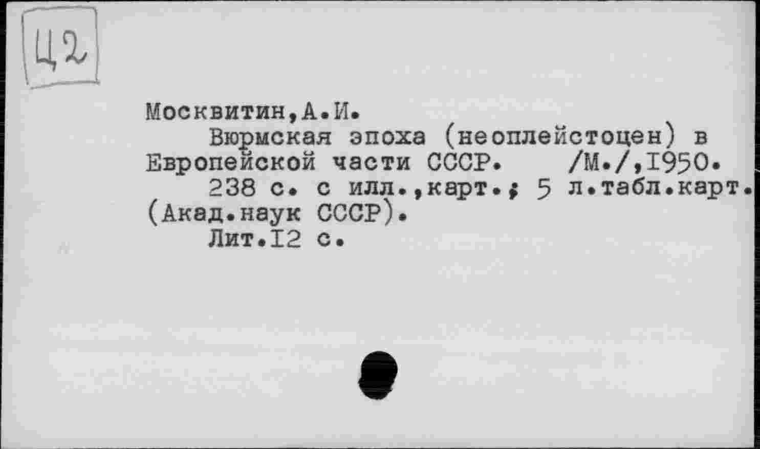 ﻿Москвитин,А.И.
Вюрмская эпоха (неоплейстоцен) в Европейской части СССР. /М./,195О.
238 с. с илл.,карт.; 5 л.табл.карт (Акад.наук СССР).
Лит.12 с.